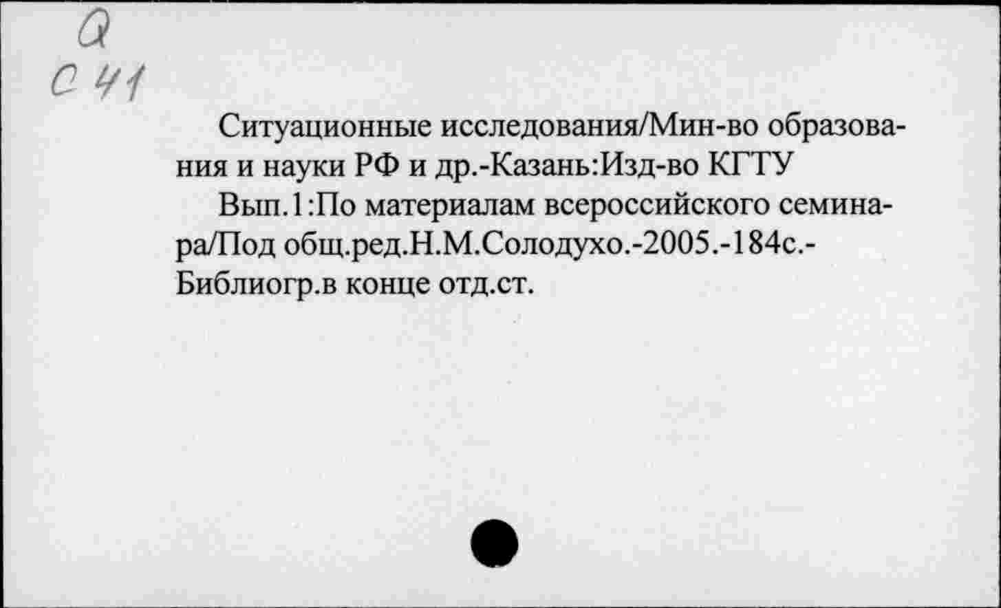 ﻿а
С 1/1
Ситуационные исследования/Мин-во образования и науки РФ и др.-Казань:Изд-во КГТУ
Вып.1:По материалам всероссийского семина-ра/Под общ.ред.Н.М.Солодухо.-2005.-184с.-Библиогр.в конце отд.ст.